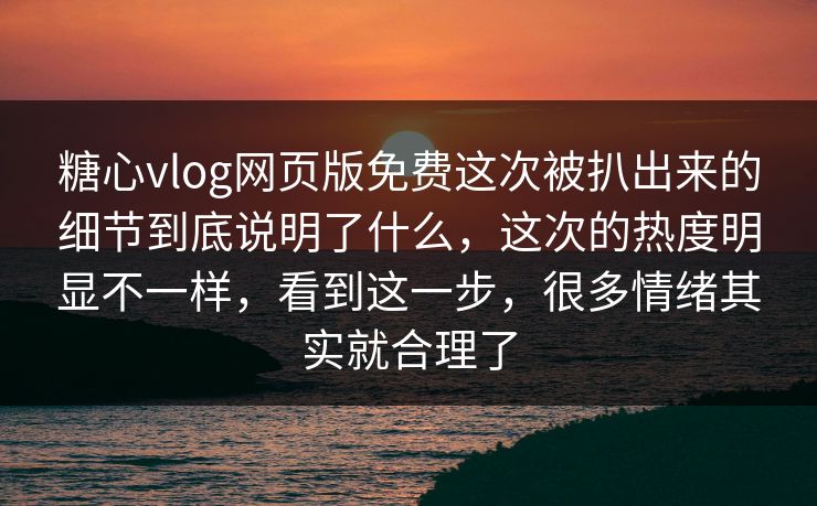 糖心vlog网页版免费这次被扒出来的细节到底说明了什么，这次的热度明显不一样，看到这一步，很多情绪其实就合理了