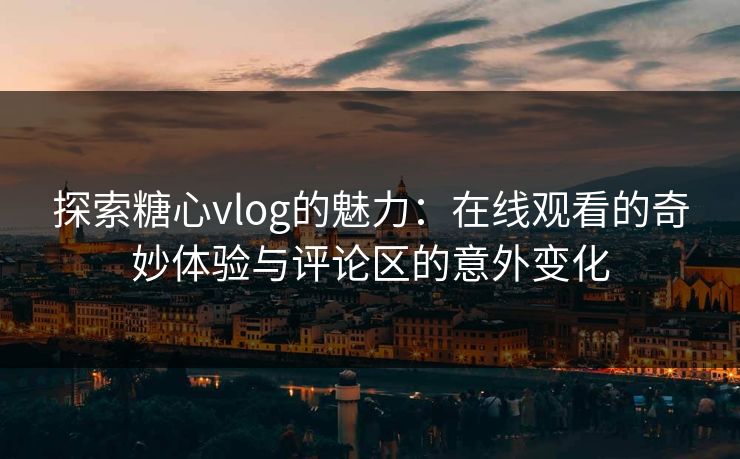 探索糖心vlog的魅力：在线观看的奇妙体验与评论区的意外变化
