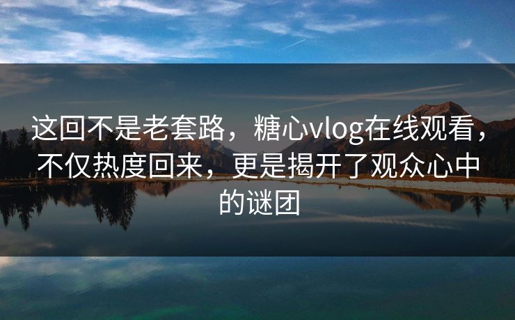 这回不是老套路，糖心vlog在线观看，不仅热度回来，更是揭开了观众心中的谜团
