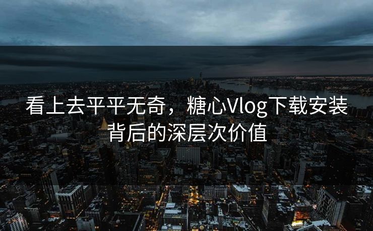 看上去平平无奇，糖心Vlog下载安装背后的深层次价值