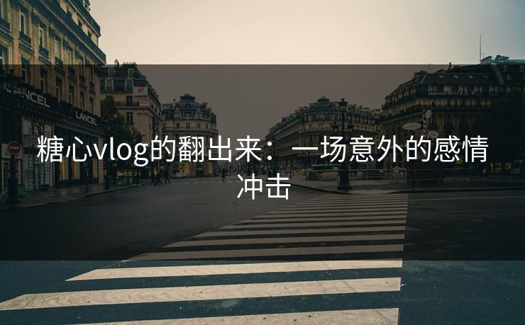 糖心vlog的翻出来：一场意外的感情冲击