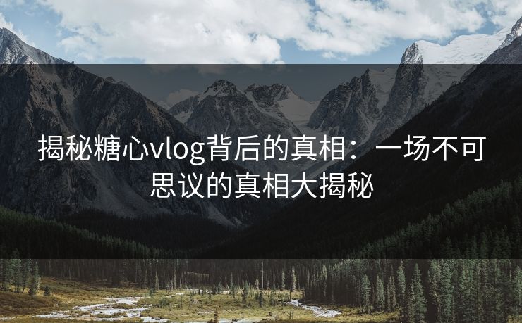 揭秘糖心vlog背后的真相：一场不可思议的真相大揭秘