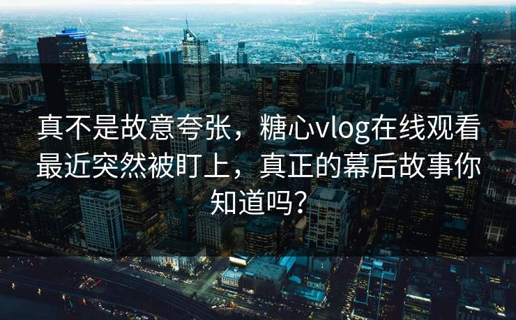 真不是故意夸张，糖心vlog在线观看最近突然被盯上，真正的幕后故事你知道吗？