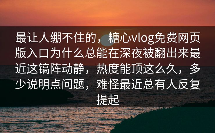 最让人绷不住的，糖心vlog免费网页版入口为什么总能在深夜被翻出来最近这镐阵动静，热度能顶这么久，多少说明点问题，难怪最近总有人反复提起