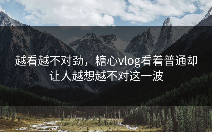 越看越不对劲，糖心vlog看着普通却让人越想越不对这一波