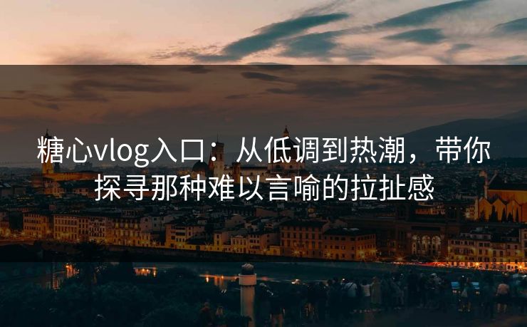 糖心vlog入口：从低调到热潮，带你探寻那种难以言喻的拉扯感