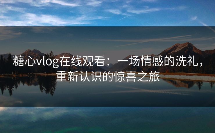 糖心vlog在线观看：一场情感的洗礼，重新认识的惊喜之旅
