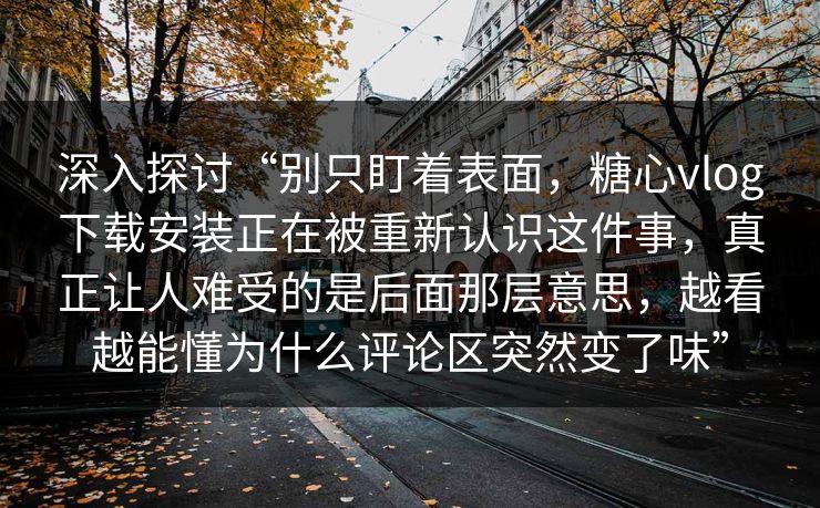 深入探讨“别只盯着表面，糖心vlog下载安装正在被重新认识这件事，真正让人难受的是后面那层意思，越看越能懂为什么评论区突然变了味”