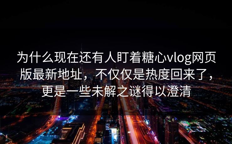 为什么现在还有人盯着糖心vlog网页版最新地址，不仅仅是热度回来了，更是一些未解之谜得以澄清