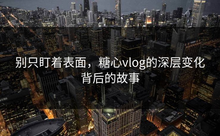 别只盯着表面，糖心vlog的深层变化背后的故事
