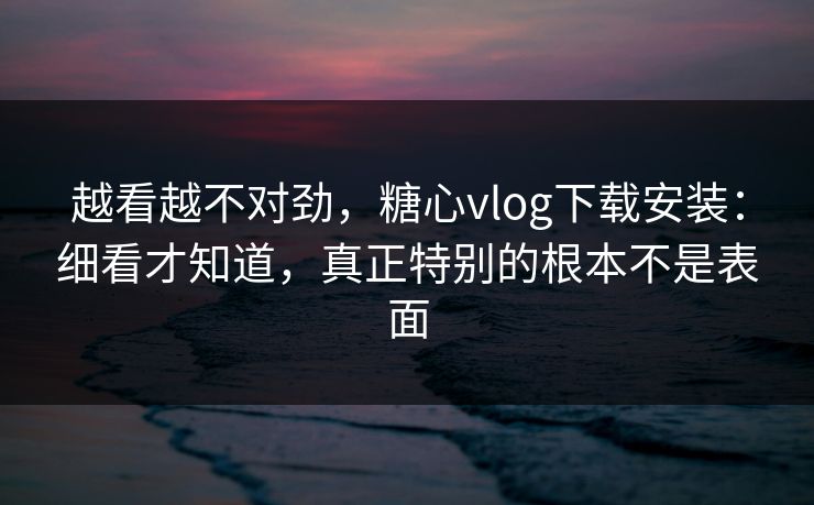 越看越不对劲，糖心vlog下载安装：细看才知道，真正特别的根本不是表面