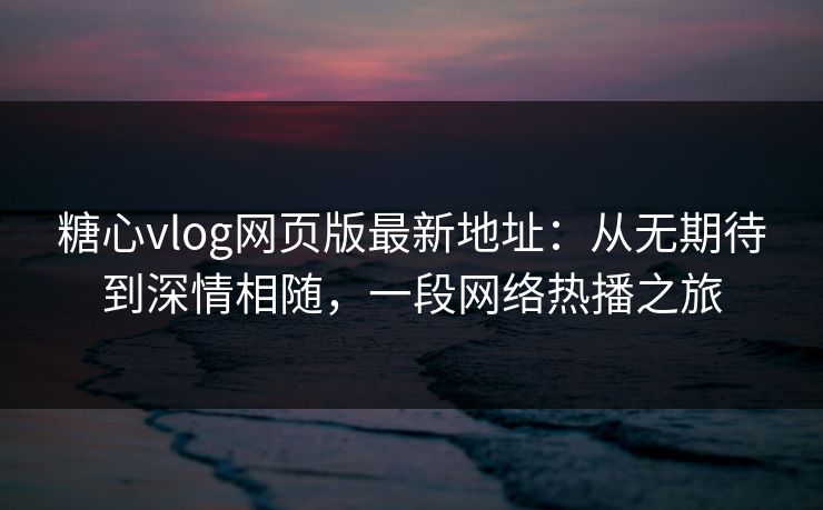 糖心vlog网页版最新地址：从无期待到深情相随，一段网络热播之旅