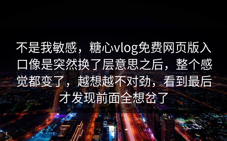 不是我敏感，糖心vlog免费网页版入口像是突然换了层意思之后，整个感觉都变了，越想越不对劲，看到最后才发现前面全想岔了