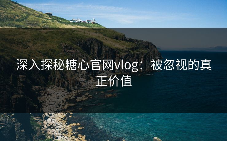 深入探秘糖心官网vlog：被忽视的真正价值