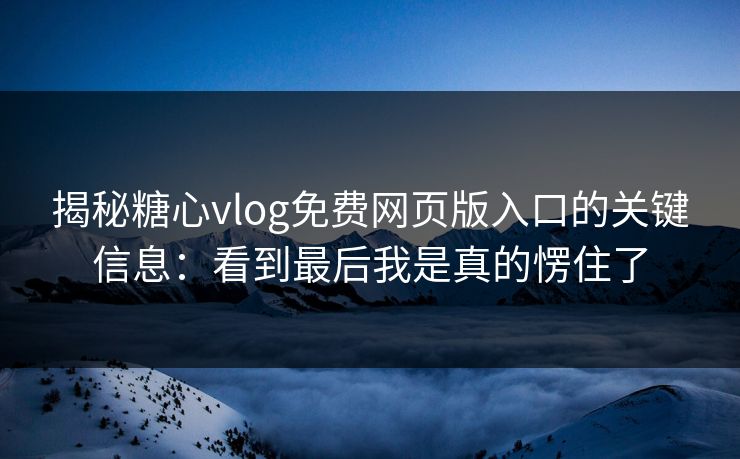 揭秘糖心vlog免费网页版入口的关键信息：看到最后我是真的愣住了