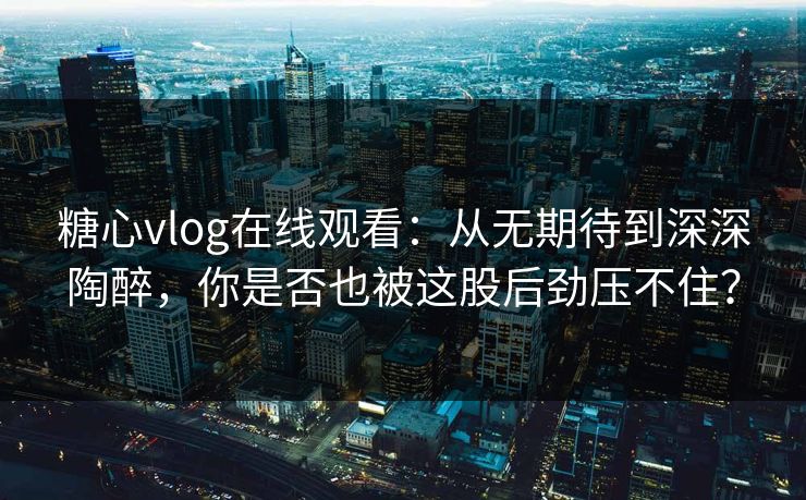 糖心vlog在线观看：从无期待到深深陶醉，你是否也被这股后劲压不住？