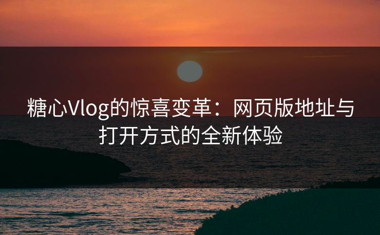 糖心Vlog的惊喜变革：网页版地址与打开方式的全新体验