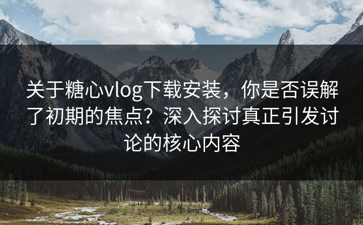 关于糖心vlog下载安装，你是否误解了初期的焦点？深入探讨真正引发讨论的核心内容