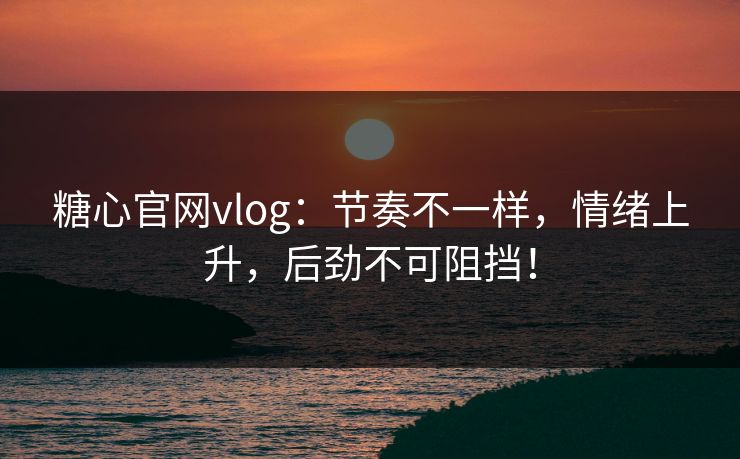 糖心官网vlog：节奏不一样，情绪上升，后劲不可阻挡！