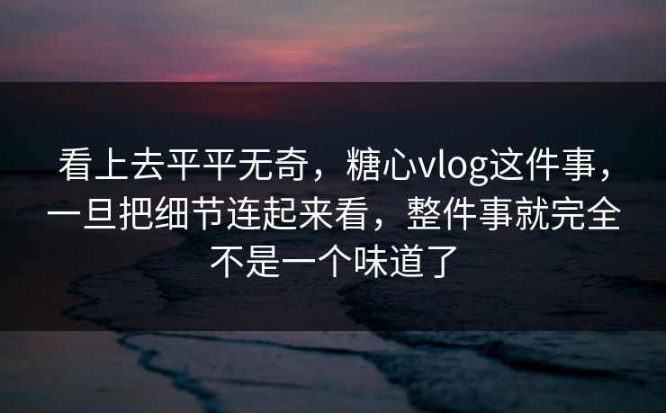 看上去平平无奇，糖心vlog这件事，一旦把细节连起来看，整件事就完全不是一个味道了
