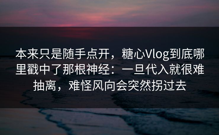 本来只是随手点开，糖心Vlog到底哪里戳中了那根神经：一旦代入就很难抽离，难怪风向会突然拐过去