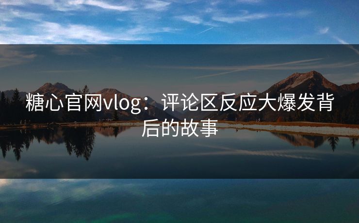 糖心官网vlog：评论区反应大爆发背后的故事