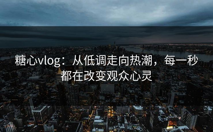 糖心vlog：从低调走向热潮，每一秒都在改变观众心灵