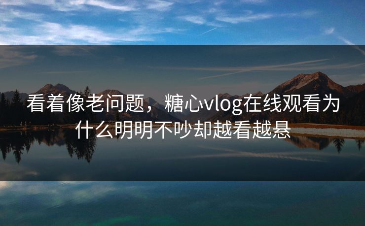 看着像老问题，糖心vlog在线观看为什么明明不吵却越看越悬