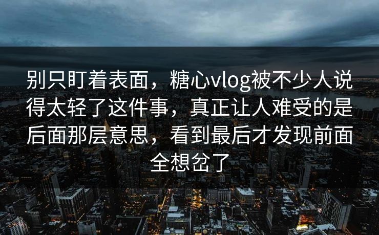 别只盯着表面，糖心vlog被不少人说得太轻了这件事，真正让人难受的是后面那层意思，看到最后才发现前面全想岔了