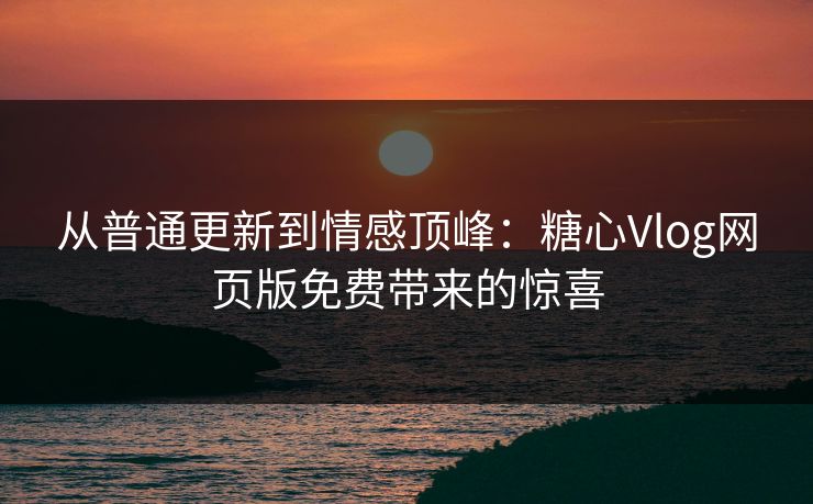 从普通更新到情感顶峰：糖心Vlog网页版免费带来的惊喜