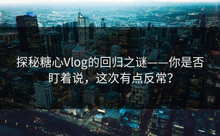 探秘糖心Vlog的回归之谜——你是否盯着说，这次有点反常？
