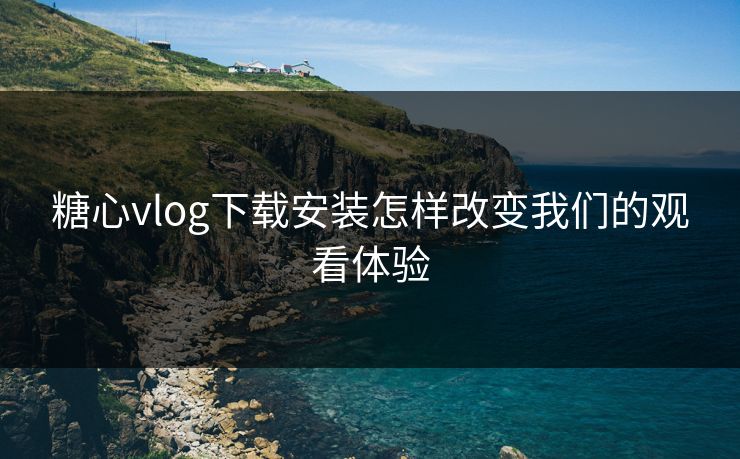 糖心vlog下载安装怎样改变我们的观看体验