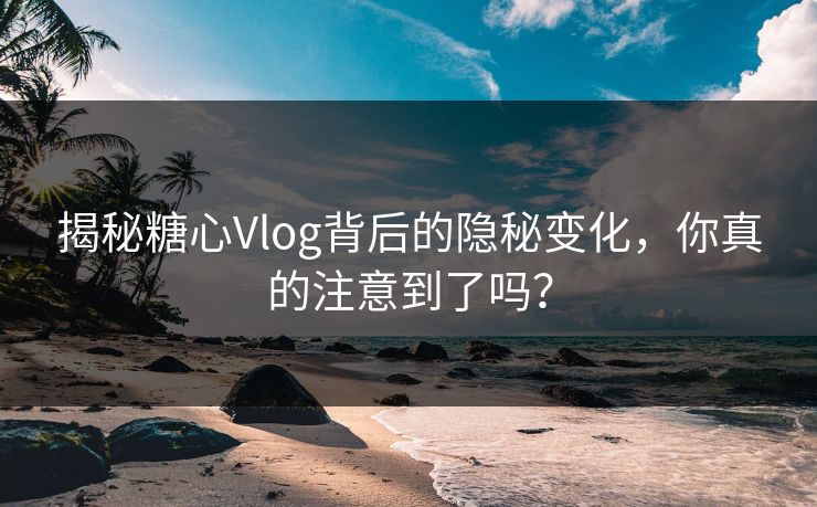 揭秘糖心Vlog背后的隐秘变化，你真的注意到了吗？