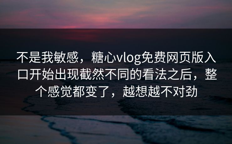 不是我敏感，糖心vlog免费网页版入口开始出现截然不同的看法之后，整个感觉都变了，越想越不对劲