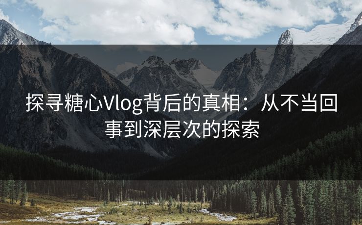 探寻糖心Vlog背后的真相：从不当回事到深层次的探索