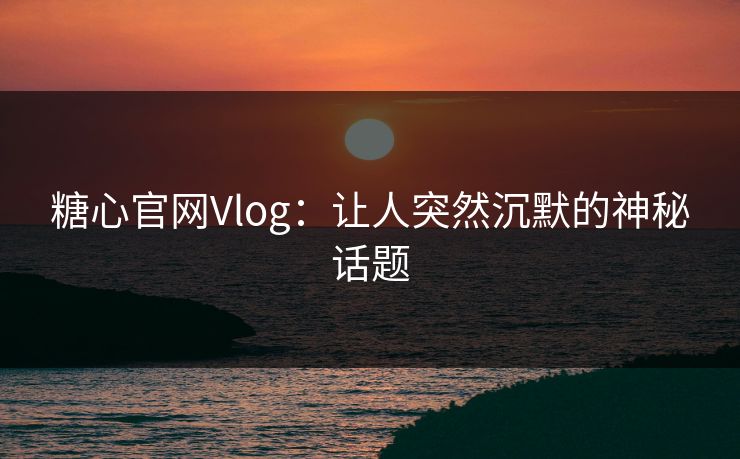 糖心官网Vlog：让人突然沉默的神秘话题
