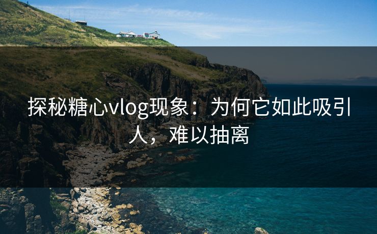 探秘糖心vlog现象:为何它如此吸引人,难以抽离 探秘糖心vlog现象:为何它如此吸引人,难以抽离