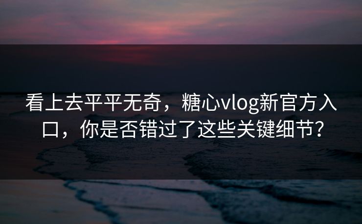 看上去平平无奇，糖心vlog新官方入口，你是否错过了这些关键细节？