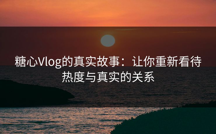 糖心Vlog的真实故事:让你重新看待热度与真实的关系 糖心Vlog的真实故事:让你重新看待热度与真实的关系