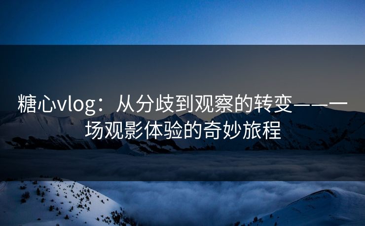 糖心vlog：从分歧到观察的转变——一场观影体验的奇妙旅程