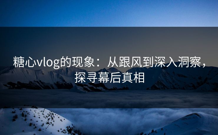 糖心vlog的现象：从跟风到深入洞察，探寻幕后真相