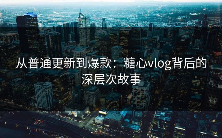 从普通更新到爆款:糖心vlog背后的深层次故事 从普通更新到爆款:糖心vlog背后的深层次故事