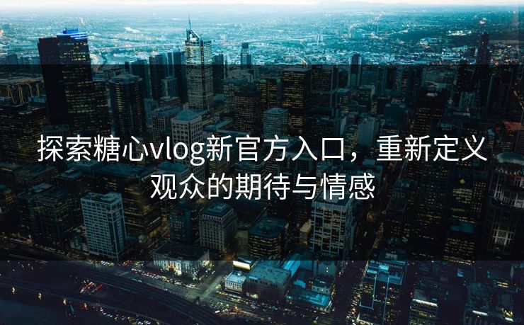 探索糖心vlog新官方入口，重新定义观众的期待与情感