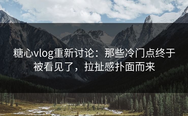 糖心vlog重新讨论：那些冷门点终于被看见了，拉扯感扑面而来