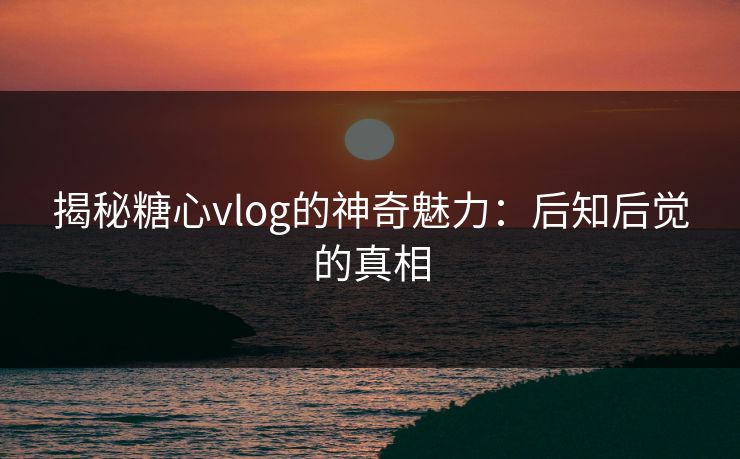 揭秘糖心vlog的神奇魅力:后知后觉的真相 揭秘糖心vlog的神奇魅力:后知后觉的真相