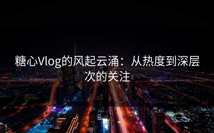 糖心Vlog的风起云涌：从热度到深层次的关注